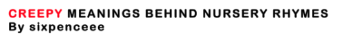 Hey! sixpenceee here to ruin your childhood. So some of you guys may have already heard some of them but here&rsquo;s a complete list.You should know that most nursery rhymes were never even intended for children. Many were political statements, drowned in nonsense to protect the singer from being prosecuted for treason, and set to a fun melody that was easy to remember and pass along. If children overheard, there was no real concern. During the seventeenth and eighteenth centuries kids were not treated like kids, but more like &ldquo;miniature adults&rdquo;.Alright here we go.RING AROUND THE ROSIES: Ring-a-ring-a-roses,A pocket full of posiesAshes! Ashes!We all fall down.In 1665, the bubonic plague struck London hard, killing 20 percent of the population within a year. &ldquo;Ring o&rsquo; Roses&rdquo; is said to indicate a rosy rash that spread across the victims&rsquo; bodies, while &ldquo;a pocket full of posies&rdquo; was used to ward off the smell of disease. Obviously, the &ldquo;ashes, ashes&rdquo; that come falling down are the remnants of cremated dead bodies.THE ABOVE IS NOT TRUERing around the rosie isn’t actually about the bubonic plague, it’s a popular myth tho.According to snopes.com it may have arose because of the religious ban on dancing in the 19th century Protestant area in Britain and North America. Young adults found a way around it by this rhyme. Going around in circles wasn’t really “dancing”The rhyme itself has no particular meaning, it just sounded good. ROCK A BYE BABY: Hush-a-bye babyOn the tree top,When the wind blowsThe cradle will rock.When the bough breaks,The cradle will fall,And down will fall babyCradle and all.In the original publication of the rhyme, this is what was said &ldquo;This may serve as a Warning to the Proud and Ambitious, who climb so high that they may generally fall at last.&rdquo;That baby is a goner.IT&rsquo;S RAINING, IT&rsquo;S POURING:It&rsquo;s raining, it&rsquo;s pouring,The old man&rsquo;s snoring.He got into bedAnd bumped his headAnd couldn&rsquo;t get up in the morning.Children of the mid-twentieth century used to amuse themselves on rainy days by imagining the deaths of the elderly and putting their fantasy to a jaunty tune. He couldn&rsquo;t get up because he was dead, not extra tired from bumping his head in the night. Dead. THERE WAS AN OLD WOMAN WHO LIVED IN A SHOE:There was an old woman who lived in a shoe.She had so many children, she didn&rsquo;t know what to do;She gave them some broth without any bread;Then whipped them all soundly and put them to bed.Just a poor women trying to feed her kids right? Wrong. Read the ending of the original version.When she came back They were a'lying deadShe went to the wrightTo get them a coffinWhen she came backThey were a'lying laughingShe gaed up the stairTo ring the bellThe bell-rope brokeAnd down she fellSING A SONG OF SIXPENCE:(Yikes this one is my URL)The maid was in the garden,Hanging out the clothes;When down came a blackbirdAnd pecked off her nose.In this rhyme a maid&rsquo;s nose is pecked off by blackbirds, because she made a blackbird pie. In the original rhyme, it&rsquo;s not birds that are baked into the pies, but &ldquo;four and twenty naughty boys&rdquo;EEPER WEEPER:Notice how close this one is to Peter, Peter Pumpkin Eater. Just read this one. Today&rsquo;s murder crimes are yesterday&rsquo;s nursery rhymes. Eeper Weeper, chimney sweeper,Had a wife but couldn&rsquo;t keep her.Had another, didn&rsquo;t love her,Up the chimney he did shove her.LONDON BRIDGE IS FALLING DOWN:You probably have heard of this verse:London Bridge is falling down,Falling down, falling down.London Bridge is falling down,My fair lady.It makes references to the famous stone bridge that was commissioned by Henry II in the late-1100s. It&rsquo;s a simple song that lists different materials to try to keep the bridge from collapsingBut have you heard of this verse?Set a man to watch all night,Watch all night, watch all night,Set a man to watch all night,My fair ladySeems like a watchman to guard the structure right?WRONG.Legend has it, living people were built into the foundations of walls and gates &ldquo;to serve as guardian spirits.&rdquo;RUB A DUB DUB:Rub a dub dub Three men in a tub And how do you think they got there? The butcher, the baker and the candlestick-maker It was enough to make a man stare.  At first it’s a bit homoerotic… then we read the original, or at least the oldest known version:  Rub a dub dub Three maids in a tub And how do you think they got there? The butcher, the baker and the candlestick-maker And all of them gone to the fair.  Well, it sounds like a peep show might be in town. Peep shows were a popular form of entertainment in the 14th century, and it appears that our friends have gone to catch a glimpse of the maids in the tub.BAA, BAA BLACK SHEEP:Baa baa black sheep, Have you any wool? Yes sir, yes sir, Three bags full. One for the Master,  One for the Dame, And one for the little boy Who lives down the lane.  And with the original ending…  And none for the little boy  who cries down the lane.  it’s about taxes! Back in the 13th century, King Edward I realized that he could make some decent cash by taxing the sheep farmers.As a result of the new taxes, one third of the price of a sack of wool went to the king, one third to the church and the last third to the farmer. Nothing was left for the shepherd boy, crying down the lane. As it happens, black sheep are also bad luck: the fleece can’t be dyed, and so it’s worth less to the sheep farmer. This rhyme was a tale of misery. WHERE I GOT THIS INFORMATION FROM AND HERE