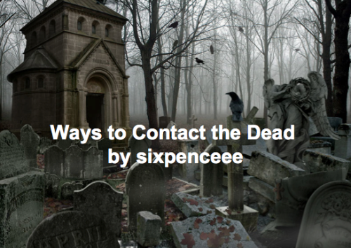 Requested post. Words of advice: no matter how much of a skeptic you are, don&rsquo;t mess with these things for giggles. OUIJA BOARD: Probably the most dangerous method. It&rsquo;s when you have a planchette and a board like thisYou ask a question and a spirit moves the planchette for you, directing to certain letters to tell you information. The reason it&rsquo;s dangerous, is because you don&rsquo;t know who you are opening up to. It could be a hideous demon pretending to be your long gone grandma. AUTOMATIC WRITINGIt&rsquo;s when you clear your mind, and kind of open up your arm to be controlled by sprits. The writing is not your own but the spirits. Instructions to do it hereExamples of automatic writing:SEANCEGet a couple friends that want to contact ghosts.With this you are getting a group of like-minded people together and when several people get together for a common purpose, it makes communication more easier. People often hold hands during a seance and this is just to help focus the energy. You don’t have to hold hands but it seems to help people concentrate better.Focused concentration and a common goal is what makes seances work.INFORMATION ON HOW TO DO IT SAFELY AND HOW TO END IT HEREDIGITAL RECORDINGSBefore you use your device make sure you&rsquo;ve got the proper mindset. Make it clear you are hoping to communicate with the spirit world, invite the contact, open your mind to allowing it to happen. Don&rsquo;t let negative thoughts ruin it. Ask questions and let the recorder, record for awhile. The idea behind this is that it can pick up voices and frequencies we can&rsquo;t hear. MEDITATIONWhile yes, most people use it to clear their mind and relax it can also be used for spirit communication.I&rsquo;ve heard many, many theories about how our own sub-conscious is the greatest link for spirit communication. We&rsquo;re just so bothered with everyday activities that we can&rsquo;t hear what the other side says to us in a daily basis. Here you can read about how to meditateMaster it first and clear your mind and allow communication. Be patient. According to someone who tried it this way &ldquo;their thoughts enter hers and she feels a warm and buzzing sensation" MIRROR SCRYINGThis one I got from a book by Raymond Moody, the guy who coined the term near death experience. Those who tried it the correct way had an 80% chance of actually seeing the full fledged version of the dead person they wanted to talk to.I think it&rsquo;s pretty safe too, if you don&rsquo;t have any negative thoughts (example: oh no what if I accidentally conjure up a demon)You can read more about it and how to do it herePENDULUM You take a small crystal attach it to a necklace chain, and swing it. You ask a question and the direction of the swing, how fast it swings, which way it is swinging is supposed to tell you the answer to your question. Here are some sites with people who have actually tried it and are speaking from experience(1st site)(2nd site) (3rd site)