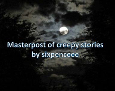 I received so many messages to make this! And so I finally did. I&rsquo;m only putting the freakiest of all the stories.STORIES THAT RECEIVED THE MOST INTENSE REACTIONSHere are stories I&rsquo;ve posted. I get them mostly from reddit no sleep (not every story here is from there however). They&rsquo;ve received intense reactions from tumblr and reddit users alike. Some of them maybe long but trust me every word is worth it. Betsy the Doll: most popular creepy story I&rsquo;ve post, I&rsquo;ve received the most insane reactions from you guys about this storyAnnie96 is typing: an interactive chat story, nothing will pop out at you but the screen shakes a bit. the ending creepy a lot of people out.My father&rsquo;s long, long legs: another interactive spooky storyI found a girl I knew in a porno: extremely sickening, going to put a huge trigger warning here for the horrifying NSFW conceptsDr.Ramsey stalker story: some people have twisted minds, and what makes this even more horrifying is how the user who posted this claimed these are real life eventsAutopilot: voted the most popular no sleep reddit story630-296-7536: what&rsquo;s horrifying about this is how when you call the number you hear the exact same terrifying message as said in the story. It honestly works.Something off in my basement: a story written by horror writer Cliff Barlow. It&rsquo;s both upsetting and terrifying. String Theory: this one really makes you thinkThe story of her holding an orange: while the creepiness isn&rsquo;t apparent at first to some, many found it psychologically twistingThe girl in the log: tumblr users really liked this story, while it is haunting it has a sweet endingThe shadow web: what&rsquo;s really freaky about this is that it based on the real concept of something called the deep webTrue Schizophrenia Story: a terrifying look into someone&rsquo;s real hallucinationsGrandpa&rsquo;s 2nd Voice: what makes it haunting is how there are true cases of this storyLunch: don&rsquo;t read this while eating is all I can tell youWhy I didn&rsquo;t shower for 21 years: beautifully written and you probably won&rsquo;t want to be alone in a bathroom after thisConversation over skype: when I first read this one I got shivers down my spine, talk about a twistWorld&rsquo;s Best Psychologist: this really messes with your minds and leaves you more questions than answersThe Creature: it knows. it knows everything.MOST POPULAR STORIES ON CREEPY PASTAThe first time I found out about this site was my junior year of high school. After reading a couple stories, I was so incredibly terrified I vowed never to go back. But ofcourse that didn&rsquo;t last for so long, because they are so addicting. PsychosisTulpaRussian Sleep Experiment Squidward&rsquo;s SuicideJeff the KillerCandle CoveMr. WidemouthRugrats theoryLightningCrawlspaceYou can view a ratings index of all creepy pasta stories here. They are numbered from most spooky to least spooky. Have fun ;)SHORT ONESThese are only a paragraph or two long.Night subway rideThe red wristband Man in my houseComforting motherCreepiest things children have saidBloody MaryMomMy daughter&rsquo;s birthday2 sentence horror stories9 word horror storyBerlin warEyes all redAs more and more creepy stories are written or if I discover anymore cool ones,  I will be posting them! Please look back my freaky story section for updates on stories!