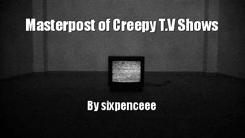 A continuation of the creepy things to watch on my halloween masterpost. I hope you guys like it!American Horror StoryThe Walking Dead SupernaturalScooby-DooA HauntingX-FilesGhost HuntersGhost AdventuresThe Twilight ZoneUnsolved MysteriesBuffy The Vampire SlayerGhost WhispererPsychic KidsIs It RealWorld of Strange PowersStrange But TrueSightingsWeird or WhatMost Terrifying Places in AmericaParanormal StateParanormal Home InspectorsHaunted Ghost StoriesGreat British Ghosts5th Dimension: Secrets of the SupernaturalTales of the Living DeadThe UFO Files: Secrets ExposedAncient AliensPhenomThe HauntedScariest Places on EarthTales From the CryptSchool SpiritsHaunted HighwayGhost Inside My ChildCeltic Monsters100 Years of HorrorPsychic InvestigatorsMonsters &amp; Mysteries in AmericaLost TapesWeird, True &amp; FreakyCourage the Cowardly DogParanormal Witness