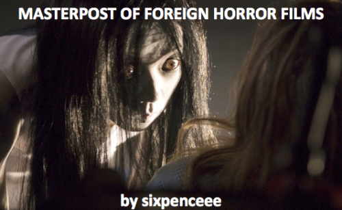 I thought that something like this was needed on tumblr. Here you go, movies from around the world. Many of them contain english subtitles or an english voiceover. I&rsquo;ve always heard that foreign movies are 10 times scarier than American ones. You be the judge of that. Ju-on (The Grudge)Ju-on 2 (The Grudge 2)Chakusun Ari (2003, Japanese, One Missed Call)Ring (Original Japanese 1998 version)Dark Water (Original Japanese version 2002)Gin Gwai (The Eye, 2003, Chinese)The Devil&rsquo;s Backbone (2001, Mexico)Dead Snow (2009, Norway)A Tale of Two Sisters (2003, South Korean)Let the Right One in (2008, Sweden)REC (2007, Spain)The Host (2006, South Korean)The Orphanage (2007, Spain)Shutter (Original Thai version) Gawi (Nightmare, 2000, South Korean)Ghost Child (2013, Singapore)Audition (1999, Japanese)Rinne (Reincarnation, 2005, Japanese)Kairo (Pulse, 2001, Japanese)Kansen (Infection, 2004, Japanese)The Red Shoes (2004, South Korean)The Slit Mouth Women (2007, Japanese)Lake Mungo (2008, Australian)Bedevilled (2010, South Korean) Atrocious (2010, Spanish)Cold Prey (2006,Norwegian) I Saw the Devil (2010, South Korean)Martyrs (2008, French)Troll Hunter (2010, Norwegian) Eskalofrio (Shiver, 2005, Spanish)Cello (2005, South Korean)Feel free to add on to this list :)Enjoy!