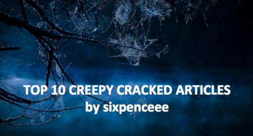 Cracked.com has been a great source of entertainment for me in high school. Their articles are written in a comical way that will make you laugh as much as it makes you learn. The 7 Most Unintentionally Creepy Places on the Internet: These are seven websites that prove the internet can still make the hairs on the back of your neck stand on end5 Real Murders More Terrifying Than Any Other Horror Movie: Real killers are real scaryCreepiest Urban Legends That Happen to be True: (Part 1) (Part 2)(Part 3)(Part 4)(Part 5)(Part 6)(Part 7)6 Terrifying Experiment Parents Did On Their Own Kids: Some people&rsquo;s actions really make me wonder5 Most Terrifying Diseases Doctors Can&rsquo;t Explain: The oddities that exist in our worldCreepiest Places on Earth: (Part 1)(Part 2)The 7 Most Horrifying Museums on Earth: My personal favoriteThe 6 Strangely Convincing Real Life Curses: Coincidence or something more?The 7 Most Ridiculous Ghost Stories From Around the World: A cultural experienceThe 5 Creepiest Disappearances That No One Can Explain: It&rsquo;s like they vanished into thin air
